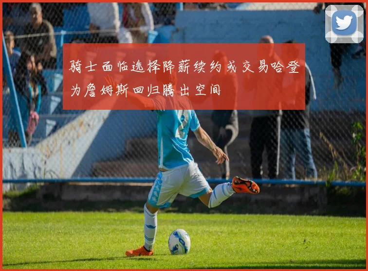 骑士面临选择降薪续约或交易哈登为詹姆斯回归腾出空间