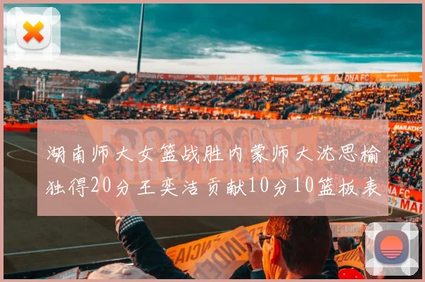 湖南师大女篮战胜内蒙师大沈思榆独得20分王奕洁贡献10分10篮板表现出色