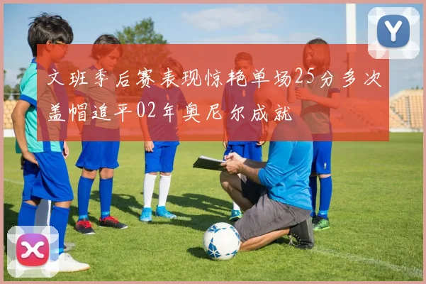 文班季后赛表现惊艳单场25分多次盖帽追平02年奥尼尔成就