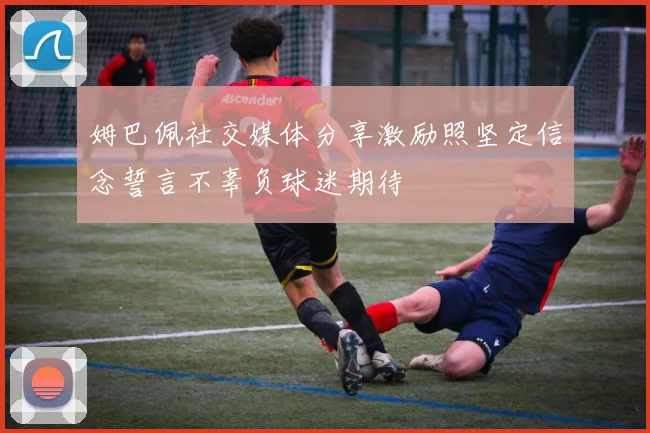 姆巴佩社交媒体分享激励照坚定信念誓言不辜负球迷期待