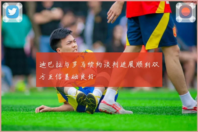 迪巴拉与罗马续约谈判进展顺利双方互信基础良好