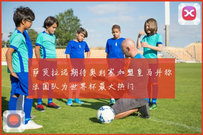 萨莫拉诺期待奥利塞加盟皇马并称法国队为世界杯最大热门