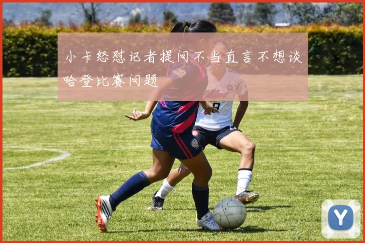 小卡怒怼记者提问不当直言不想谈哈登比赛问题
