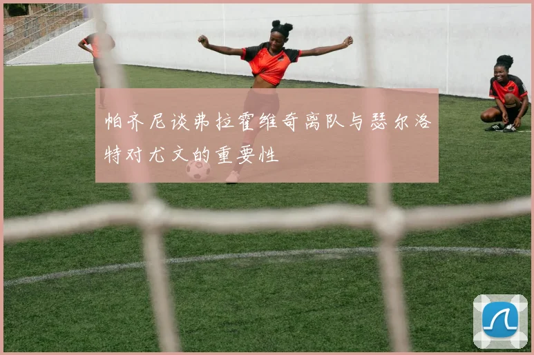 帕齐尼谈弗拉霍维奇离队与瑟尔洛特对尤文的重要性