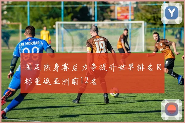 国足热身赛后力争提升世界排名目标重返亚洲前12名