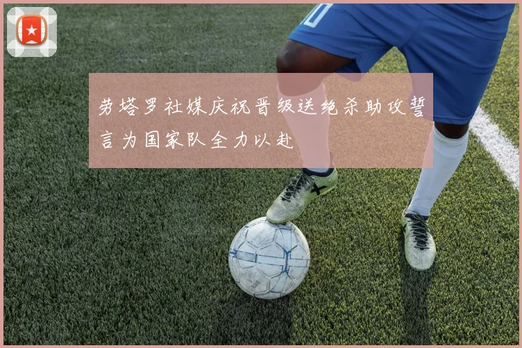 劳塔罗社媒庆祝晋级送绝杀助攻誓言为国家队全力以赴