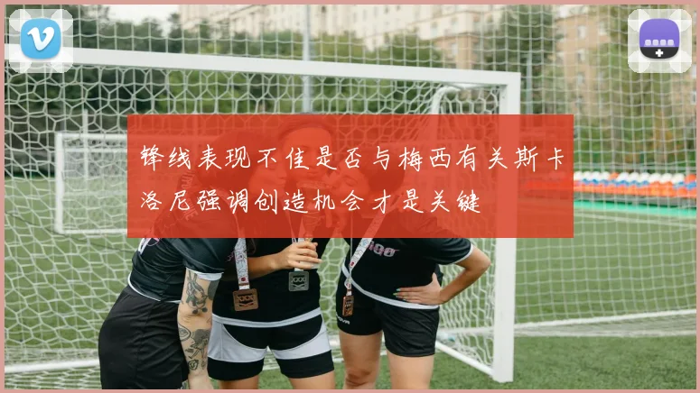 锋线表现不佳是否与梅西有关斯卡洛尼强调创造机会才是关键