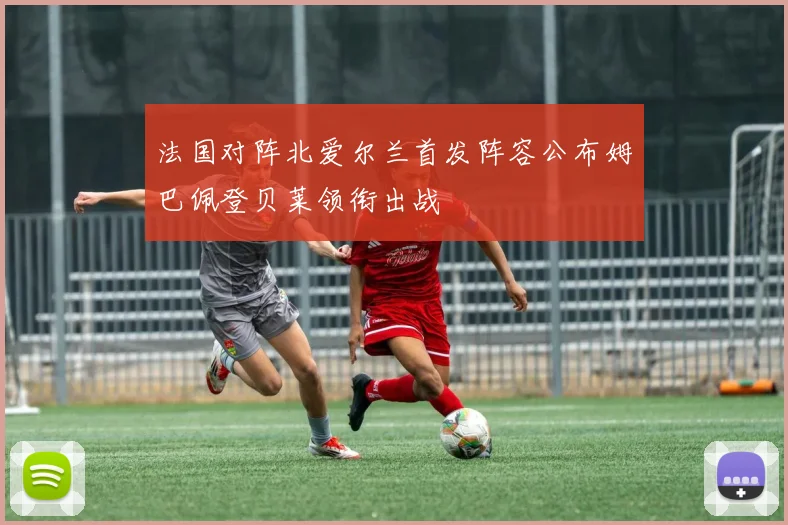 法国对阵北爱尔兰首发阵容公布姆巴佩登贝莱领衔出战