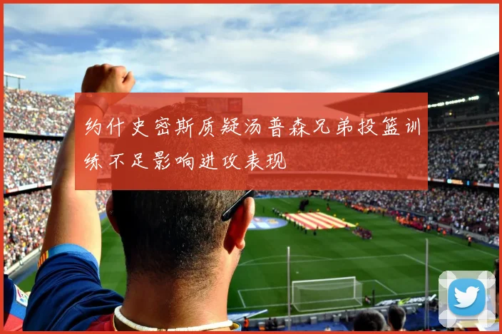 约什史密斯质疑汤普森兄弟投篮训练不足影响进攻表现