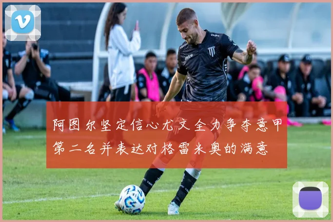 阿图尔坚定信心尤文全力争夺意甲第二名并表达对格雷米奥的满意
