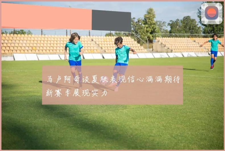 马卢阿奇谈夏联表现信心满满期待新赛季展现实力