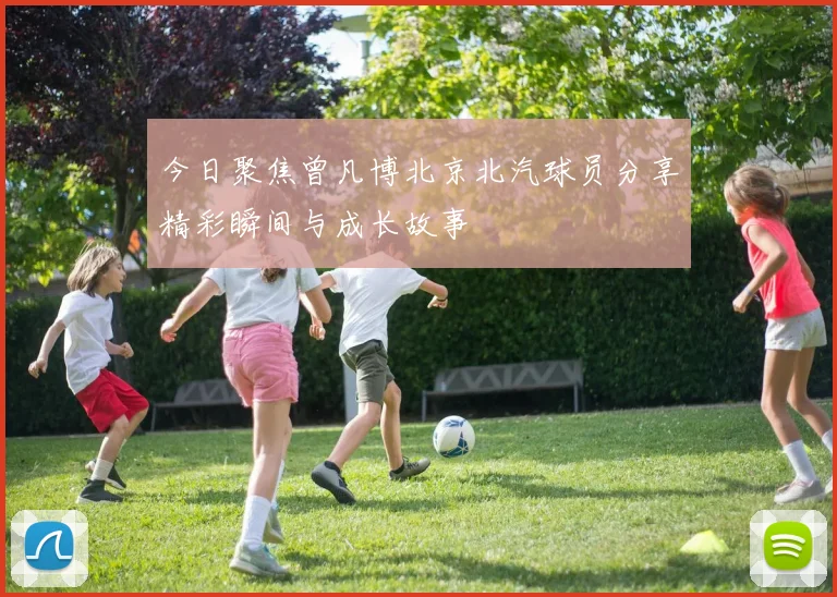 今日聚焦曾凡博北京北汽球员分享精彩瞬间与成长故事