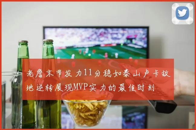 老詹末节发力11分稳如泰山卢卡故地逆转展现MVP实力的最佳时刻