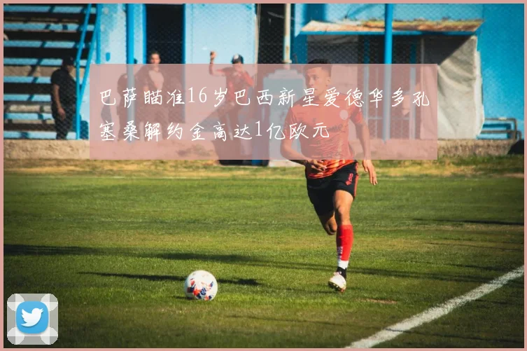 巴萨瞄准16岁巴西新星爱德华多孔塞桑解约金高达1亿欧元