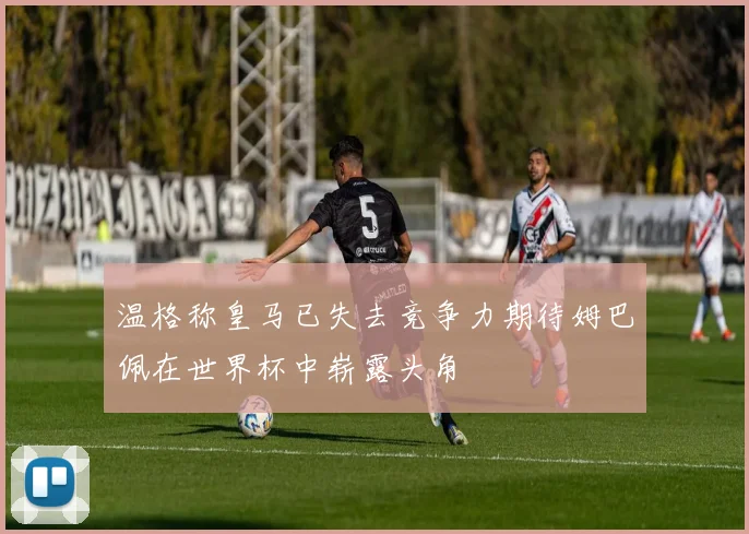 温格称皇马已失去竞争力期待姆巴佩在世界杯中崭露头角