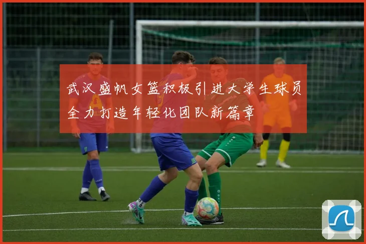 武汉盛帆女篮积极引进大学生球员全力打造年轻化团队新篇章
