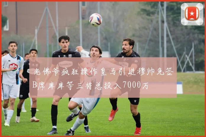 老佛爷疯狂操作皇马引进穆帅免签B席库库等三将总投入7000万